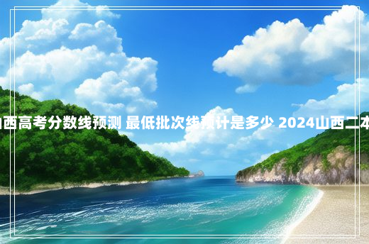 2024山西高考分数线预测 最低批次线预计是多少 2024山西二本线预估