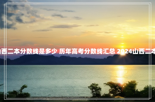 2024山西二本分数线是多少 历年高考分数线汇总 2024山西二本线预估