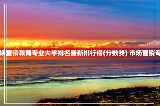 全国市场营销教育专业大学排名最新排行榜(分数线) 市场营销专业排名