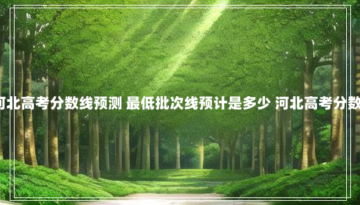 2024河北高考分数线预测 最低批次线预计是多少 河北高考分数线预测