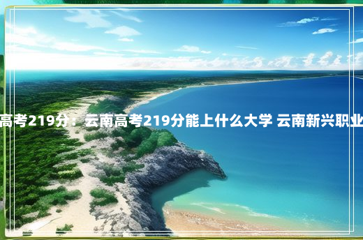 云南高考219分：云南高考219分能上什么大学 云南新兴职业学院