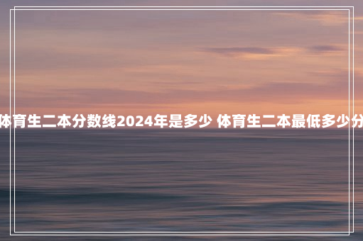 体育生二本分数线2024年是多少 体育生二本最低多少分