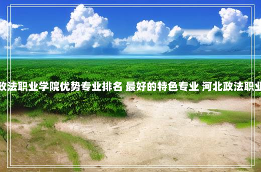 河北政法职业学院优势专业排名 最好的特色专业 河北政法职业学院