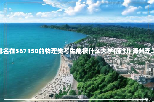 广东高考排名在367150的物理类考生能报什么大学(原创) 漳州理工职业学院