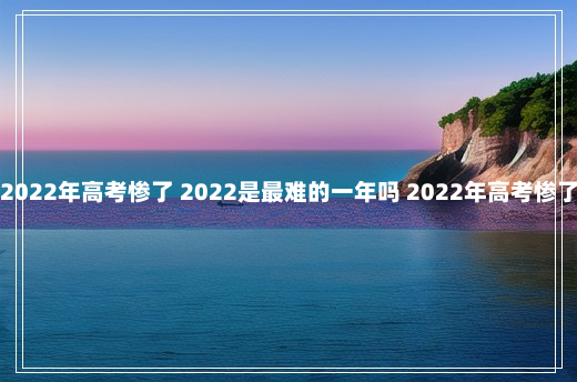 2022年高考惨了 2022是最难的一年吗 2022年高考惨了