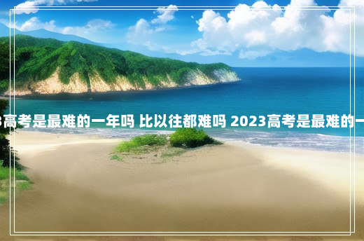 2023高考是最难的一年吗 比以往都难吗 2023高考是最难的一年吗