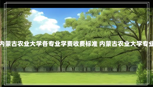 内蒙古农业大学各专业学费收费标准 内蒙古农业大学专业