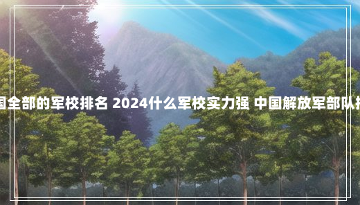 中国全部的军校排名 2024什么军校实力强 中国解放军部队排名