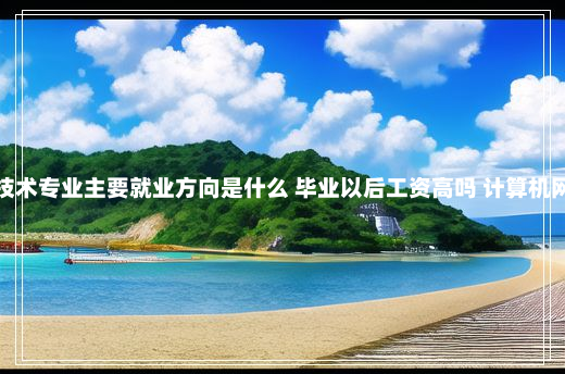 计算机网络技术专业主要就业方向是什么 毕业以后工资高吗 计算机网络技术就业