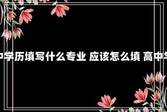 高中学历填写什么专业 应该怎么填 高中学历