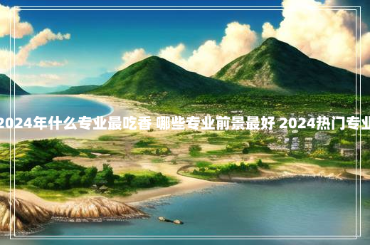 2024年什么专业最吃香 哪些专业前景最好 2024热门专业