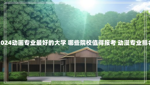 2024动画专业最好的大学 哪些院校值得报考 动漫专业排名