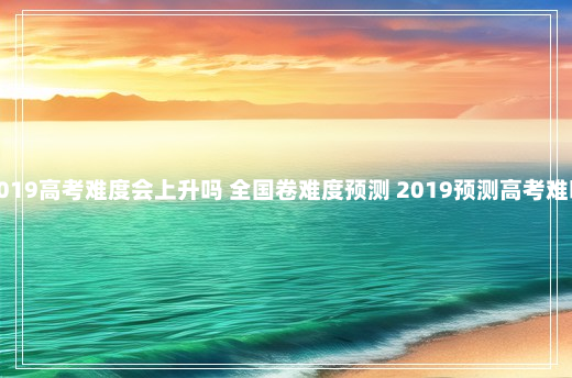 2019高考难度会上升吗 全国卷难度预测 2019预测高考难吗