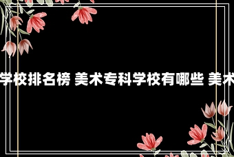 美术学类专科学校排名榜 美术专科学校有哪些 美术专科学校排名