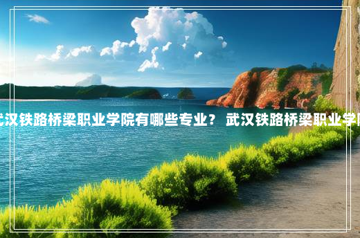 武汉铁路桥梁职业学院有哪些专业？ 武汉铁路桥梁职业学院