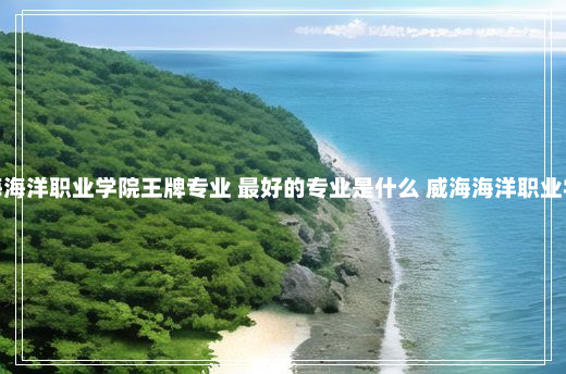 威海海洋职业学院王牌专业 最好的专业是什么 威海海洋职业学院