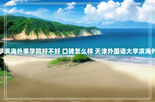 天津外国语大学滨海外事学院好不好 口碑怎么样 天津外国语大学滨海外事学院怎么样