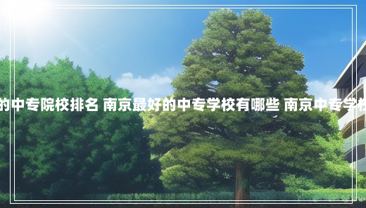 南京的中专院校排名 南京最好的中专学校有哪些 南京中专学校排名