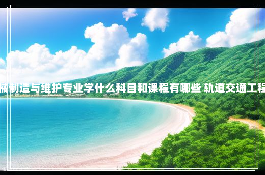 轨道交通工程机械制造与维护专业学什么科目和课程有哪些 轨道交通工程机械制造与维护