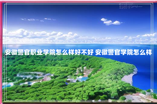 安徽警官职业学院怎么样好不好 安徽警官学院怎么样