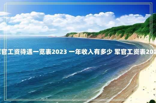 军官工资待遇一览表2023 一年收入有多少 军官工资表2023