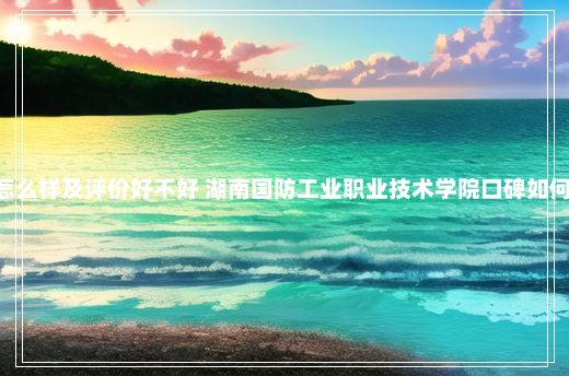 湖南国防工业职业技术学院怎么样及评价好不好 湖南国防工业职业技术学院口碑如何 湖南国防工业职业技术学院