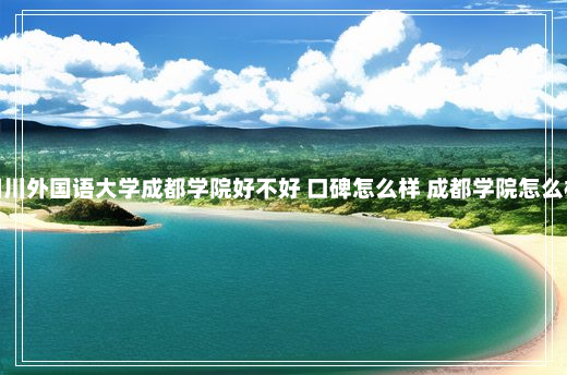 四川外国语大学成都学院好不好 口碑怎么样 成都学院怎么样