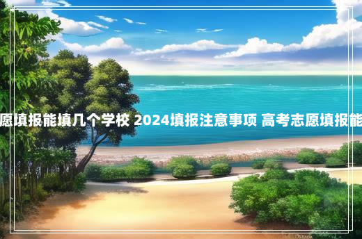 高考志愿填报能填几个学校 2024填报注意事项 高考志愿填报能填几个