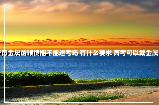 高考带有金属的眼镜能不能进考场 有什么要求 高考可以戴金属眼镜吗