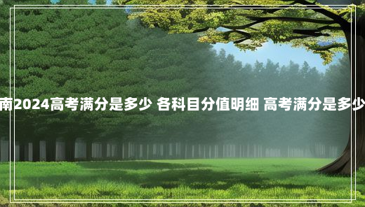 河南2024高考满分是多少 各科目分值明细 高考满分是多少分