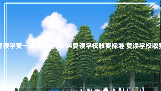 高三复读学费一年多少钱 2024复读学校收费标准 复读学校收费标准