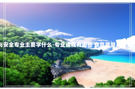 食品质量与安全专业主要学什么-专业课程有哪些 食品质量与安全专业学什么