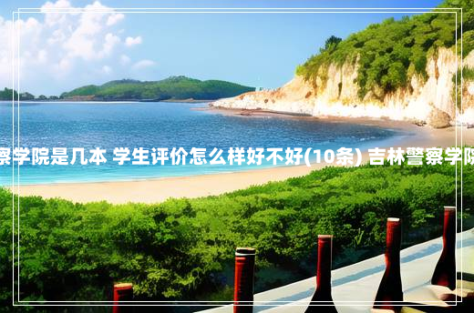 吉林警察学院是几本 学生评价怎么样好不好(10条) 吉林警察学院怎么样