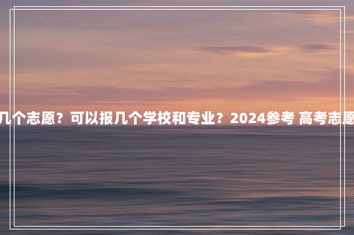 上海高考能填几个志愿？可以报几个学校和专业？2024参考 高考志愿能填几个学校