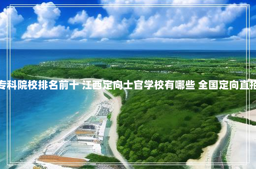 江西士官专科院校排名前十 江西定向士官学校有哪些 全国定向直招士官学校