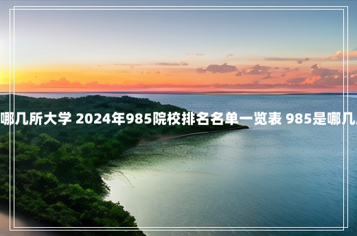 985是哪几所大学 2024年985院校排名名单一览表 985是哪几所大学