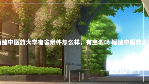 福建中医药大学宿舍条件怎么样，有空调吗 福建中医药大学