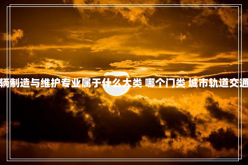 城市轨道交通车辆制造与维护专业属于什么大类 哪个门类 城市轨道交通车辆制造与维护